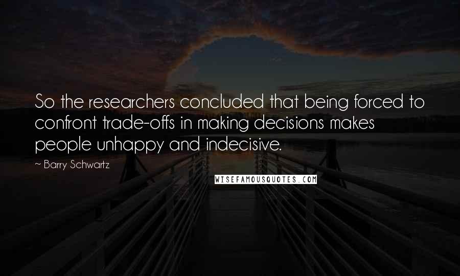 Barry Schwartz Quotes: So the researchers concluded that being forced to confront trade-offs in making decisions makes people unhappy and indecisive.