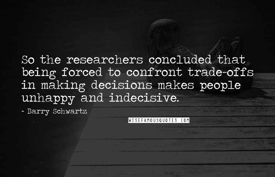 Barry Schwartz Quotes: So the researchers concluded that being forced to confront trade-offs in making decisions makes people unhappy and indecisive.