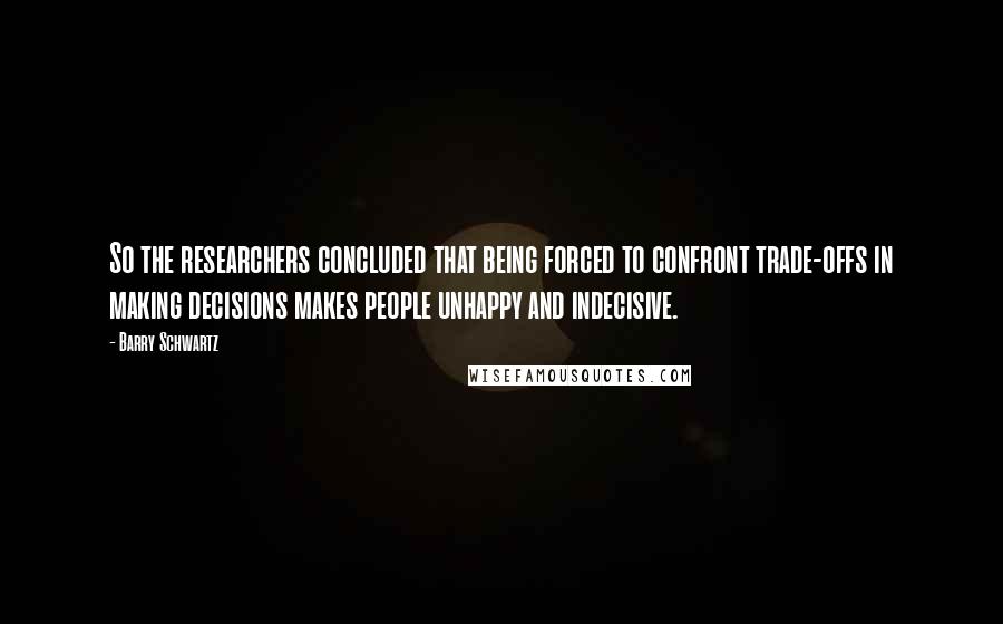 Barry Schwartz Quotes: So the researchers concluded that being forced to confront trade-offs in making decisions makes people unhappy and indecisive.