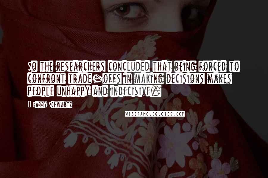 Barry Schwartz Quotes: So the researchers concluded that being forced to confront trade-offs in making decisions makes people unhappy and indecisive.