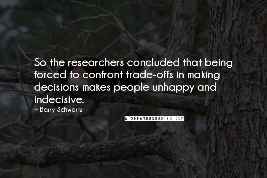 Barry Schwartz Quotes: So the researchers concluded that being forced to confront trade-offs in making decisions makes people unhappy and indecisive.