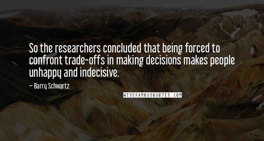 Barry Schwartz Quotes: So the researchers concluded that being forced to confront trade-offs in making decisions makes people unhappy and indecisive.