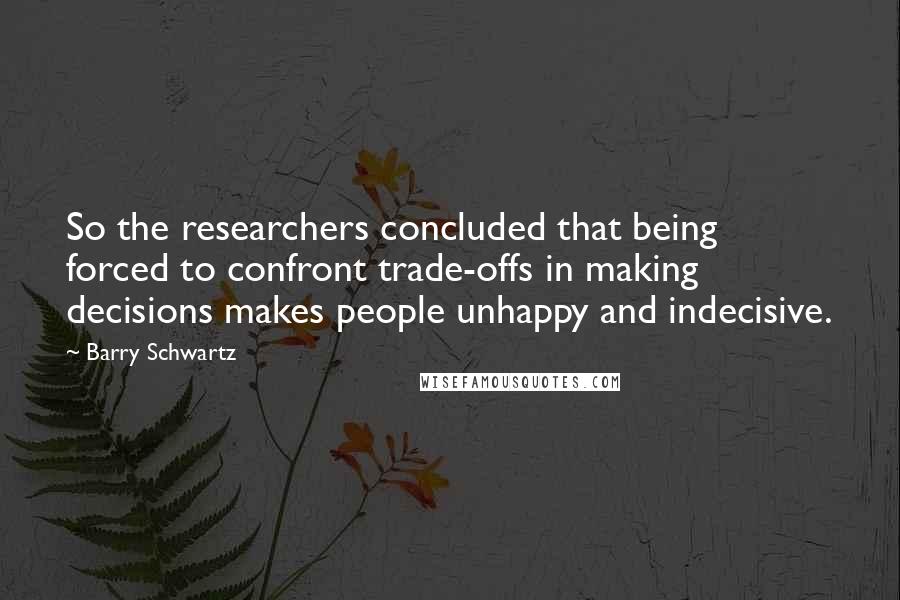 Barry Schwartz Quotes: So the researchers concluded that being forced to confront trade-offs in making decisions makes people unhappy and indecisive.