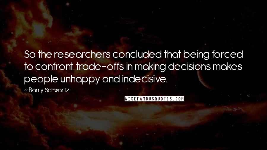 Barry Schwartz Quotes: So the researchers concluded that being forced to confront trade-offs in making decisions makes people unhappy and indecisive.