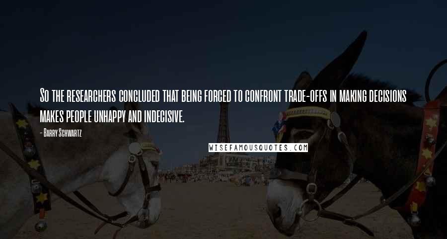 Barry Schwartz Quotes: So the researchers concluded that being forced to confront trade-offs in making decisions makes people unhappy and indecisive.