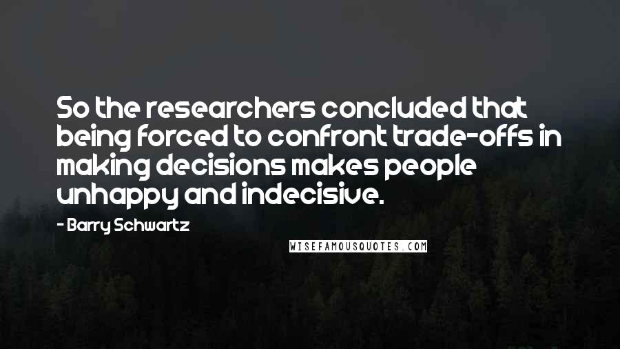 Barry Schwartz Quotes: So the researchers concluded that being forced to confront trade-offs in making decisions makes people unhappy and indecisive.