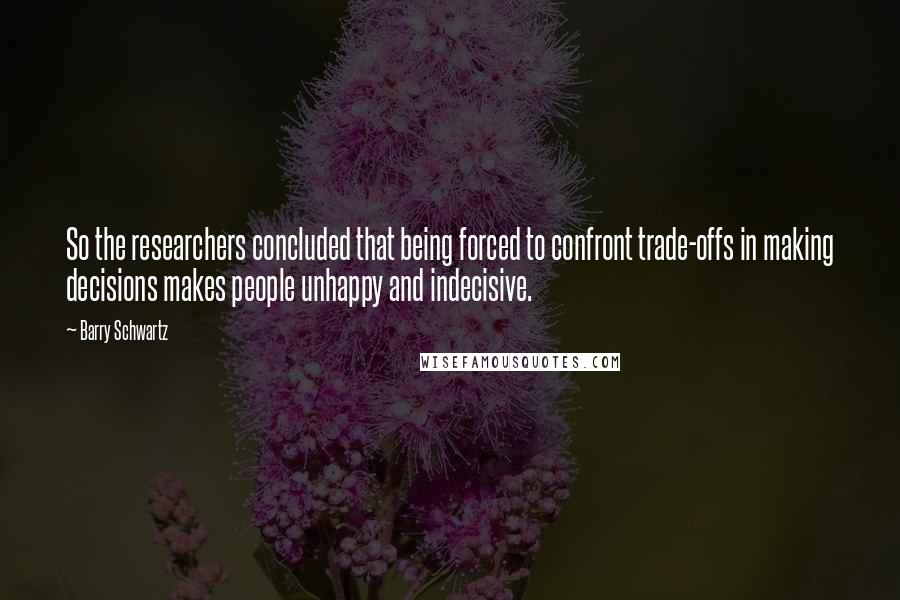 Barry Schwartz Quotes: So the researchers concluded that being forced to confront trade-offs in making decisions makes people unhappy and indecisive.