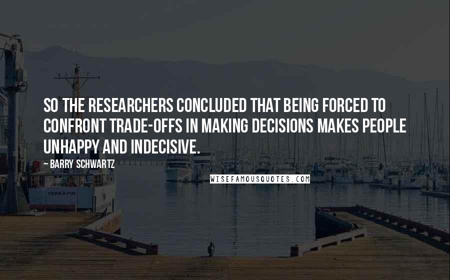 Barry Schwartz Quotes: So the researchers concluded that being forced to confront trade-offs in making decisions makes people unhappy and indecisive.