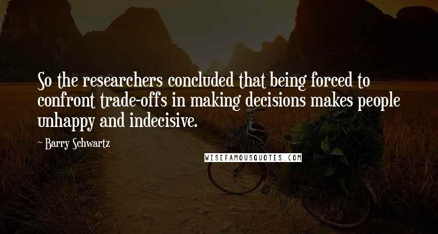 Barry Schwartz Quotes: So the researchers concluded that being forced to confront trade-offs in making decisions makes people unhappy and indecisive.