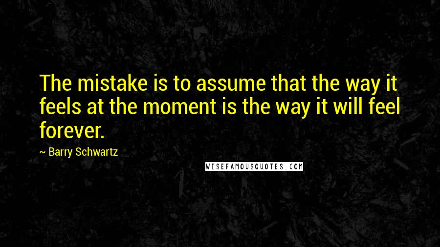 Barry Schwartz Quotes: The mistake is to assume that the way it feels at the moment is the way it will feel forever.