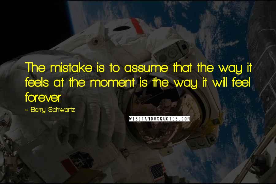 Barry Schwartz Quotes: The mistake is to assume that the way it feels at the moment is the way it will feel forever.