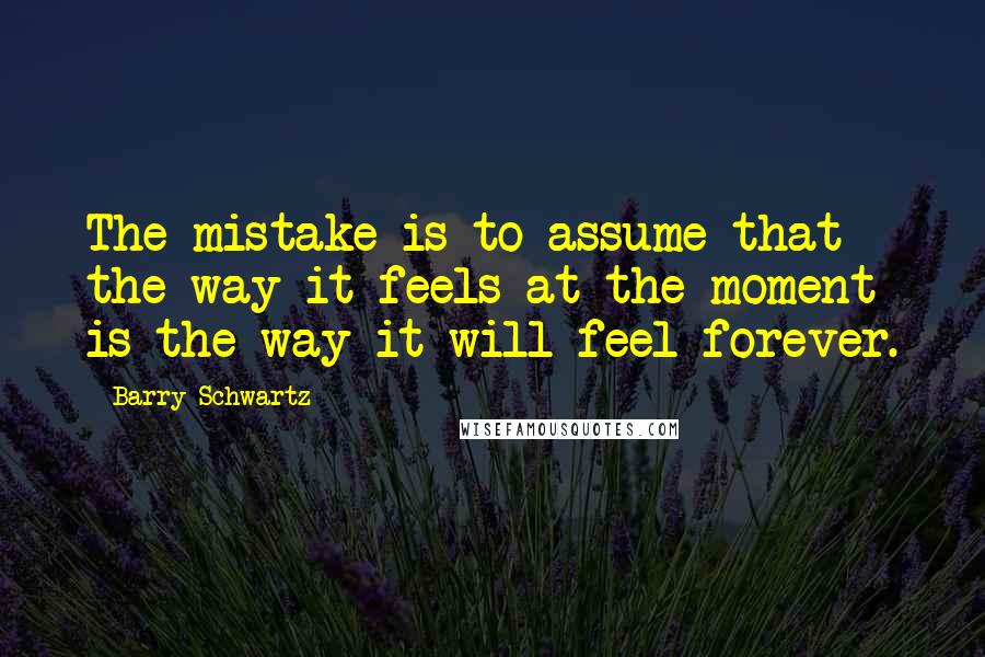 Barry Schwartz Quotes: The mistake is to assume that the way it feels at the moment is the way it will feel forever.