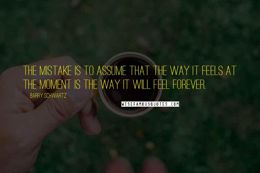 Barry Schwartz Quotes: The mistake is to assume that the way it feels at the moment is the way it will feel forever.