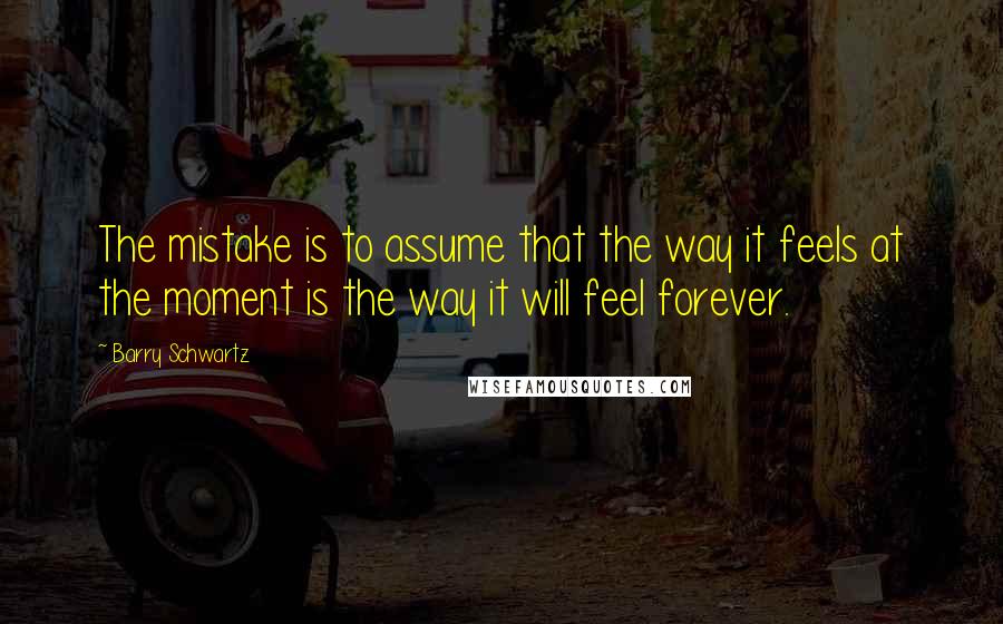 Barry Schwartz Quotes: The mistake is to assume that the way it feels at the moment is the way it will feel forever.