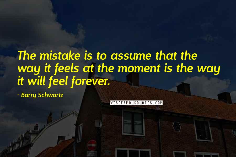 Barry Schwartz Quotes: The mistake is to assume that the way it feels at the moment is the way it will feel forever.