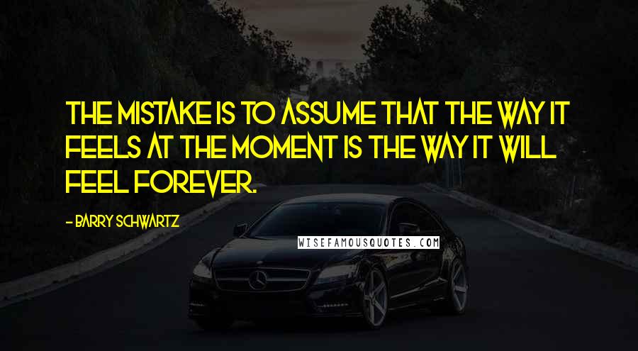 Barry Schwartz Quotes: The mistake is to assume that the way it feels at the moment is the way it will feel forever.