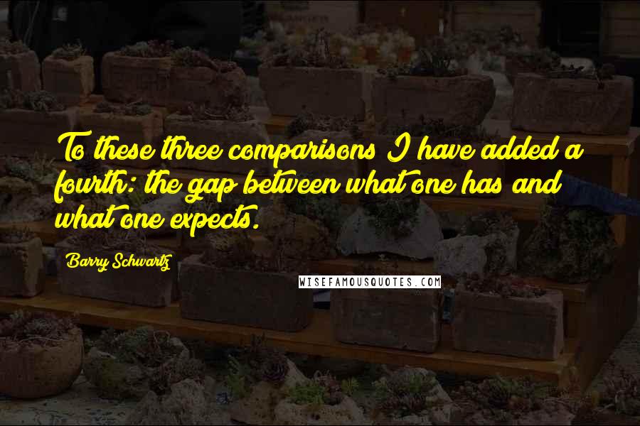 Barry Schwartz Quotes: To these three comparisons I have added a fourth: the gap between what one has and what one expects.