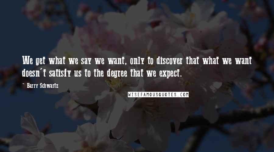 Barry Schwartz Quotes: We get what we say we want, only to discover that what we want doesn't satisfy us to the degree that we expect.