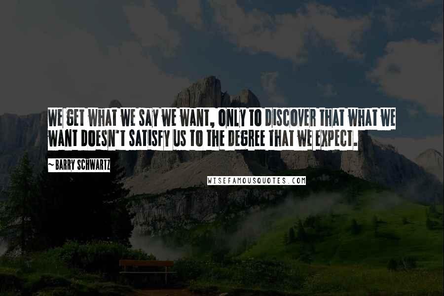 Barry Schwartz Quotes: We get what we say we want, only to discover that what we want doesn't satisfy us to the degree that we expect.