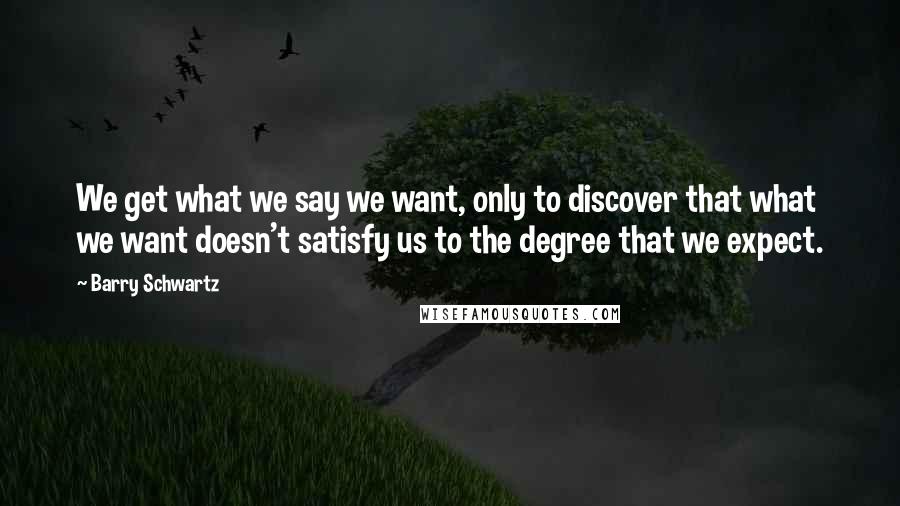 Barry Schwartz Quotes: We get what we say we want, only to discover that what we want doesn't satisfy us to the degree that we expect.