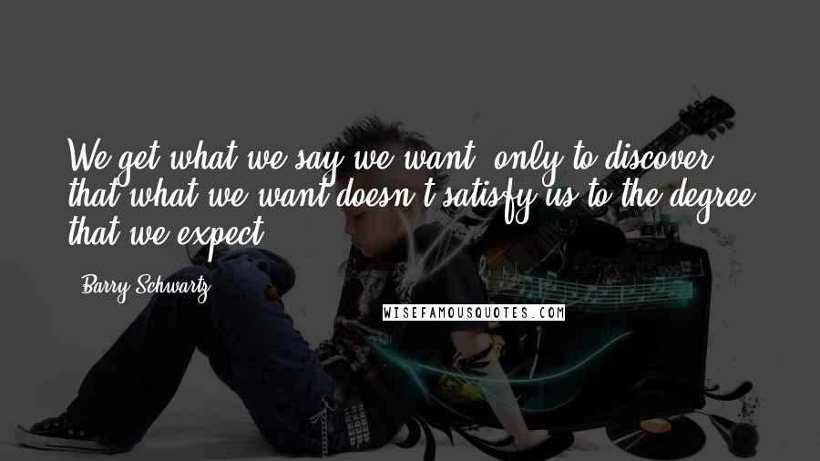 Barry Schwartz Quotes: We get what we say we want, only to discover that what we want doesn't satisfy us to the degree that we expect.