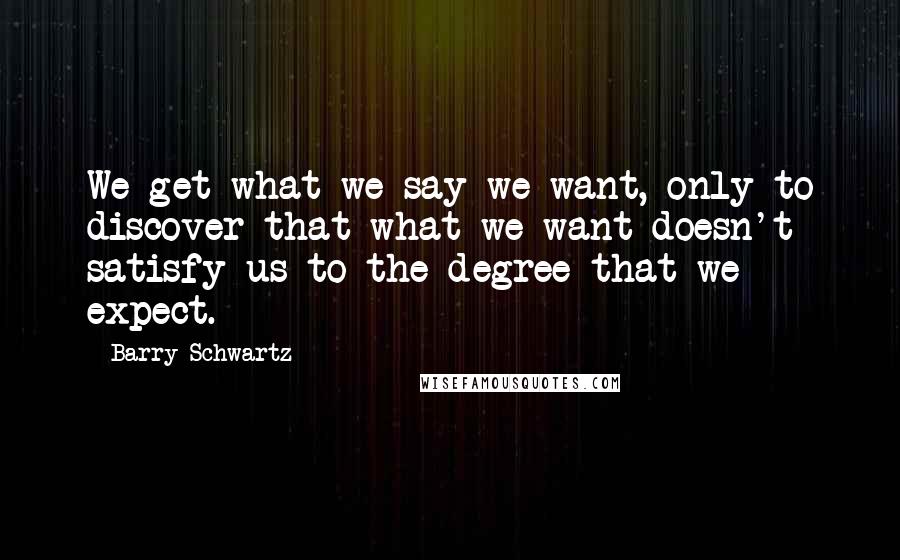 Barry Schwartz Quotes: We get what we say we want, only to discover that what we want doesn't satisfy us to the degree that we expect.