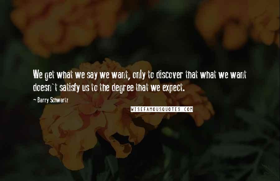 Barry Schwartz Quotes: We get what we say we want, only to discover that what we want doesn't satisfy us to the degree that we expect.