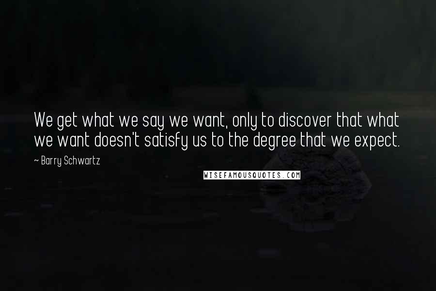 Barry Schwartz Quotes: We get what we say we want, only to discover that what we want doesn't satisfy us to the degree that we expect.