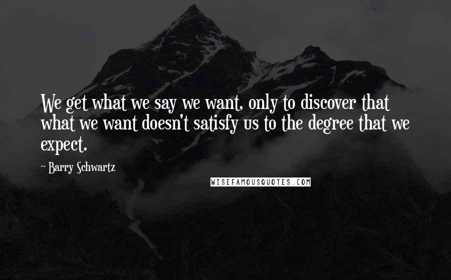 Barry Schwartz Quotes: We get what we say we want, only to discover that what we want doesn't satisfy us to the degree that we expect.