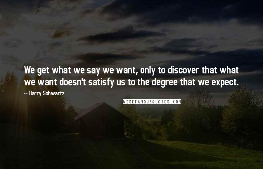 Barry Schwartz Quotes: We get what we say we want, only to discover that what we want doesn't satisfy us to the degree that we expect.