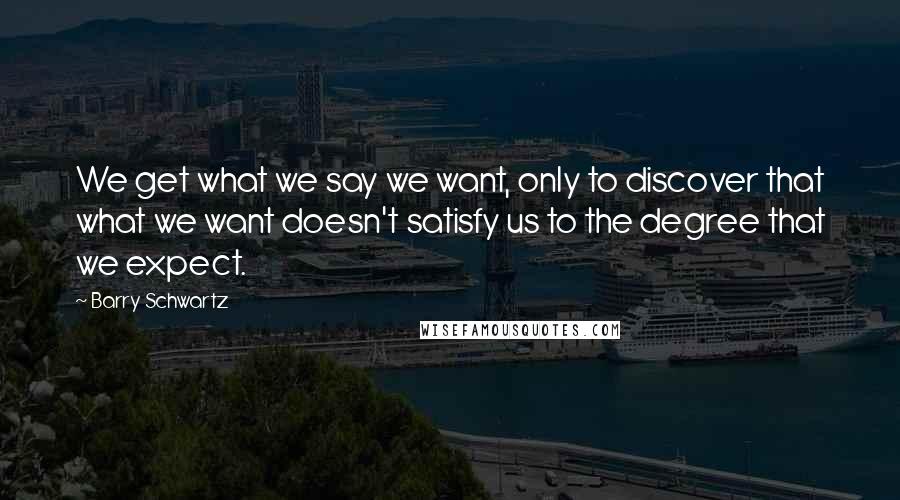 Barry Schwartz Quotes: We get what we say we want, only to discover that what we want doesn't satisfy us to the degree that we expect.