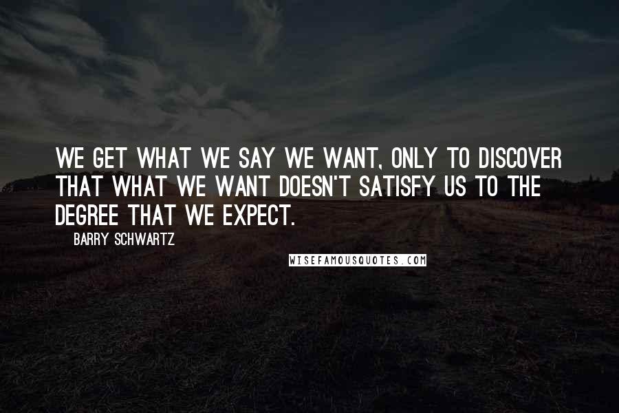 Barry Schwartz Quotes: We get what we say we want, only to discover that what we want doesn't satisfy us to the degree that we expect.