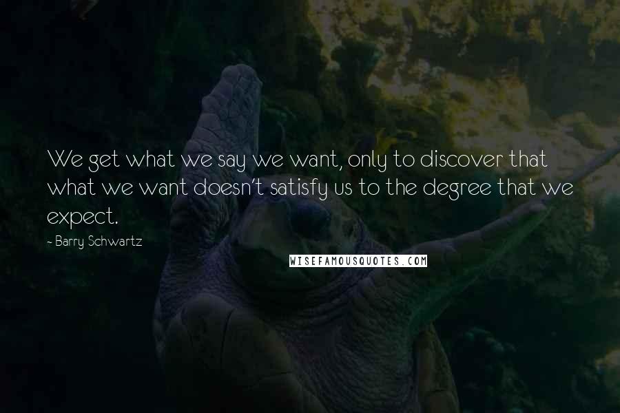 Barry Schwartz Quotes: We get what we say we want, only to discover that what we want doesn't satisfy us to the degree that we expect.