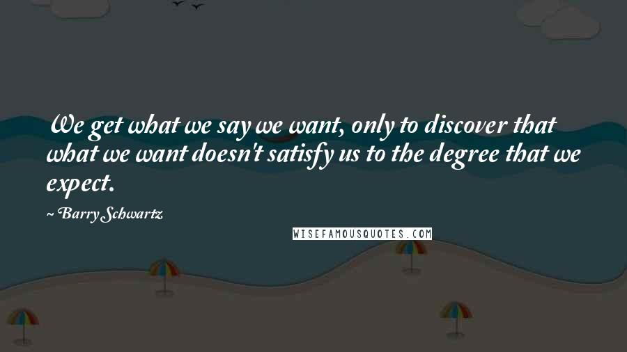 Barry Schwartz Quotes: We get what we say we want, only to discover that what we want doesn't satisfy us to the degree that we expect.