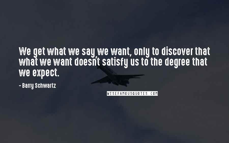 Barry Schwartz Quotes: We get what we say we want, only to discover that what we want doesn't satisfy us to the degree that we expect.