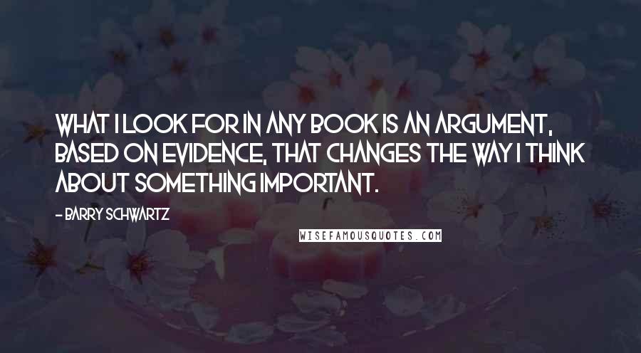 Barry Schwartz Quotes: What I look for in any book is an argument, based on evidence, that changes the way I think about something important.