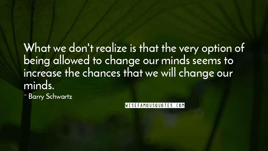 Barry Schwartz Quotes: What we don't realize is that the very option of being allowed to change our minds seems to increase the chances that we will change our minds.