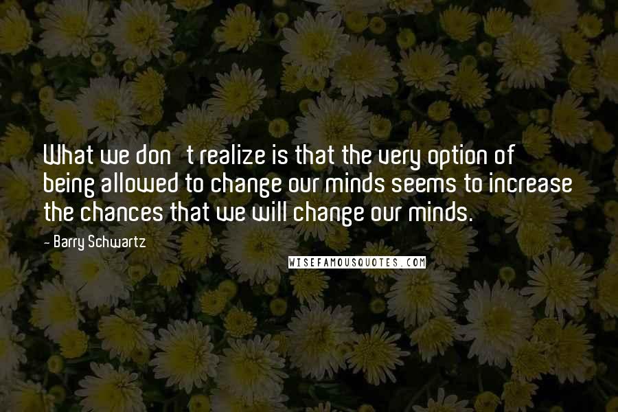 Barry Schwartz Quotes: What we don't realize is that the very option of being allowed to change our minds seems to increase the chances that we will change our minds.