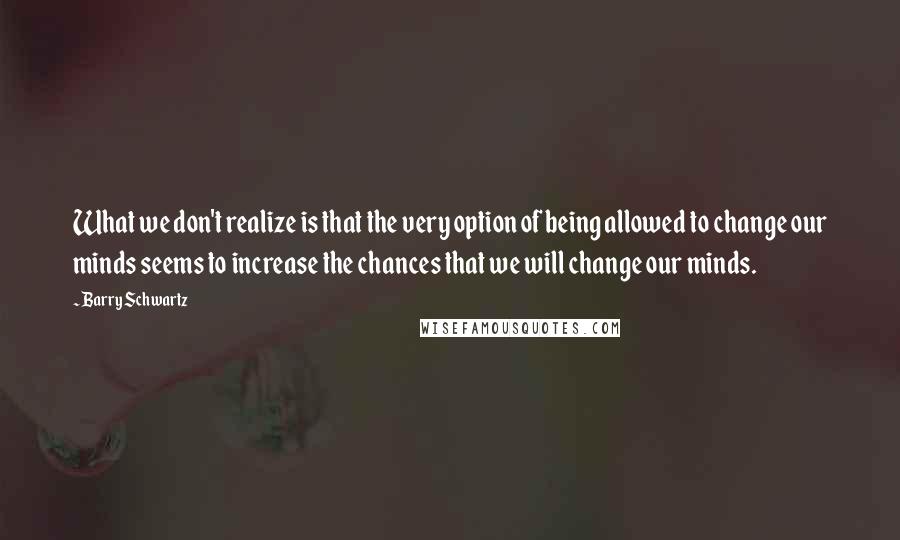 Barry Schwartz Quotes: What we don't realize is that the very option of being allowed to change our minds seems to increase the chances that we will change our minds.