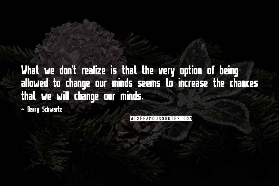 Barry Schwartz Quotes: What we don't realize is that the very option of being allowed to change our minds seems to increase the chances that we will change our minds.