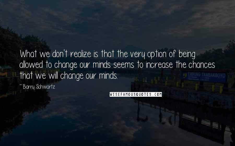 Barry Schwartz Quotes: What we don't realize is that the very option of being allowed to change our minds seems to increase the chances that we will change our minds.