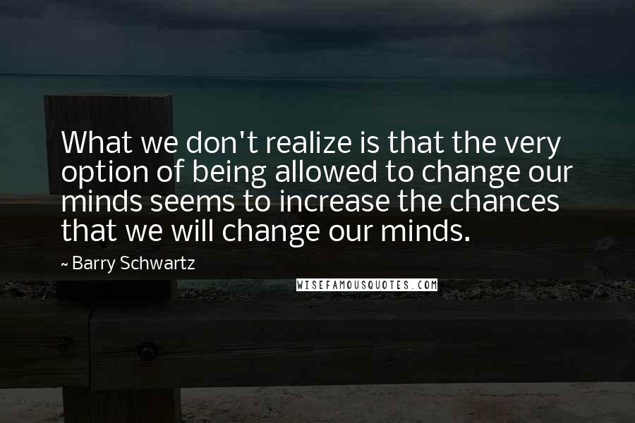 Barry Schwartz Quotes: What we don't realize is that the very option of being allowed to change our minds seems to increase the chances that we will change our minds.