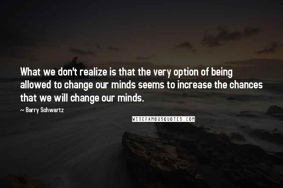 Barry Schwartz Quotes: What we don't realize is that the very option of being allowed to change our minds seems to increase the chances that we will change our minds.