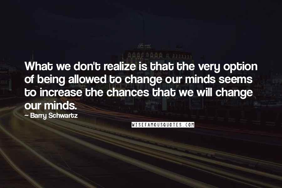 Barry Schwartz Quotes: What we don't realize is that the very option of being allowed to change our minds seems to increase the chances that we will change our minds.