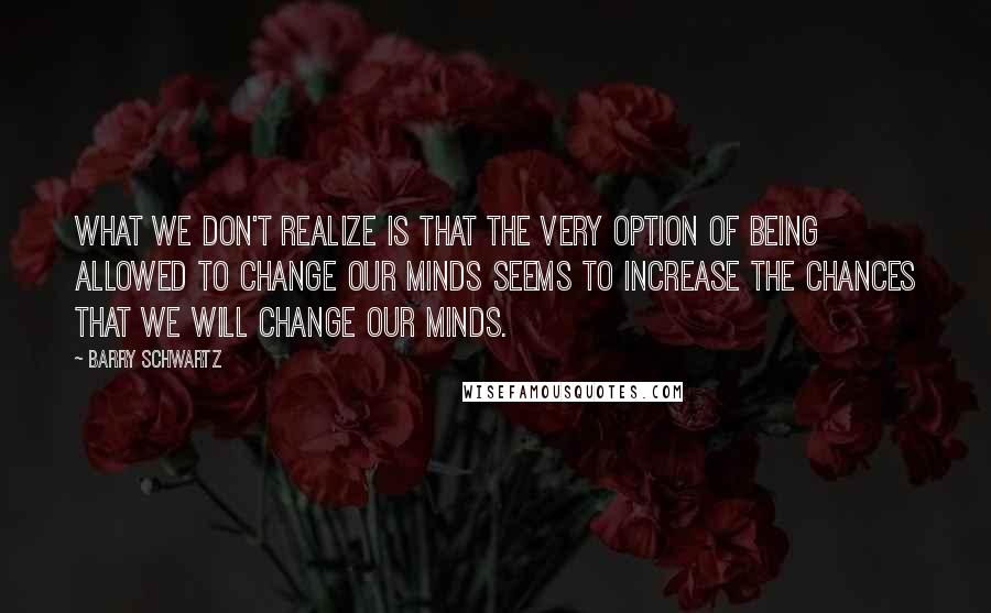 Barry Schwartz Quotes: What we don't realize is that the very option of being allowed to change our minds seems to increase the chances that we will change our minds.