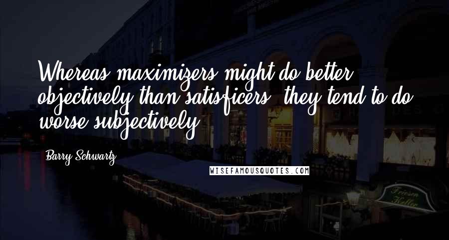 Barry Schwartz Quotes: Whereas maximizers might do better objectively than satisficers, they tend to do worse subjectively.