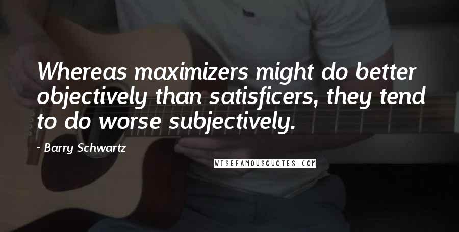 Barry Schwartz Quotes: Whereas maximizers might do better objectively than satisficers, they tend to do worse subjectively.