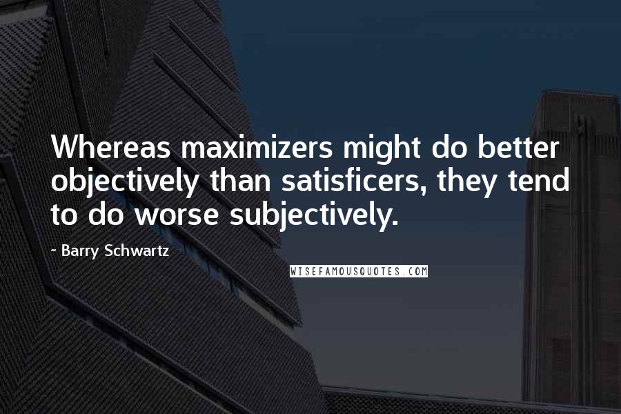 Barry Schwartz Quotes: Whereas maximizers might do better objectively than satisficers, they tend to do worse subjectively.