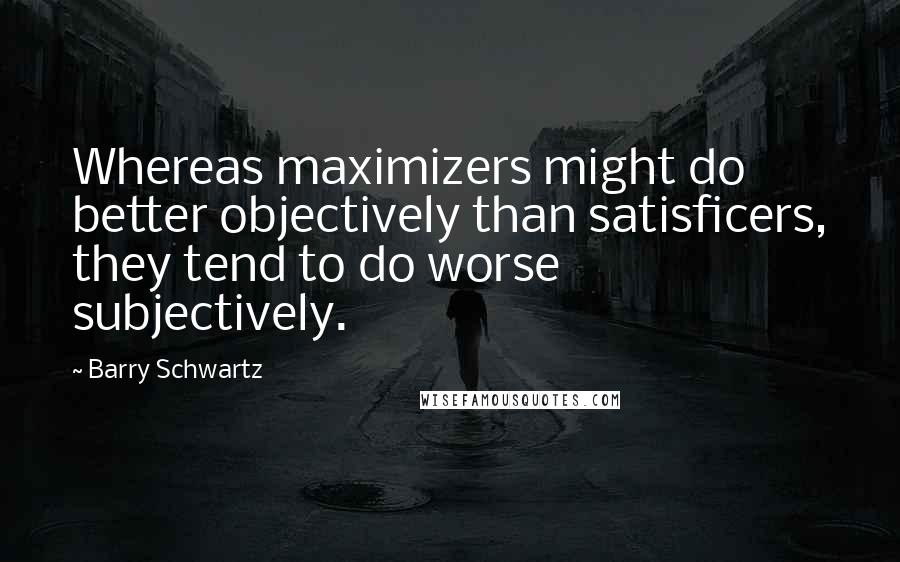 Barry Schwartz Quotes: Whereas maximizers might do better objectively than satisficers, they tend to do worse subjectively.