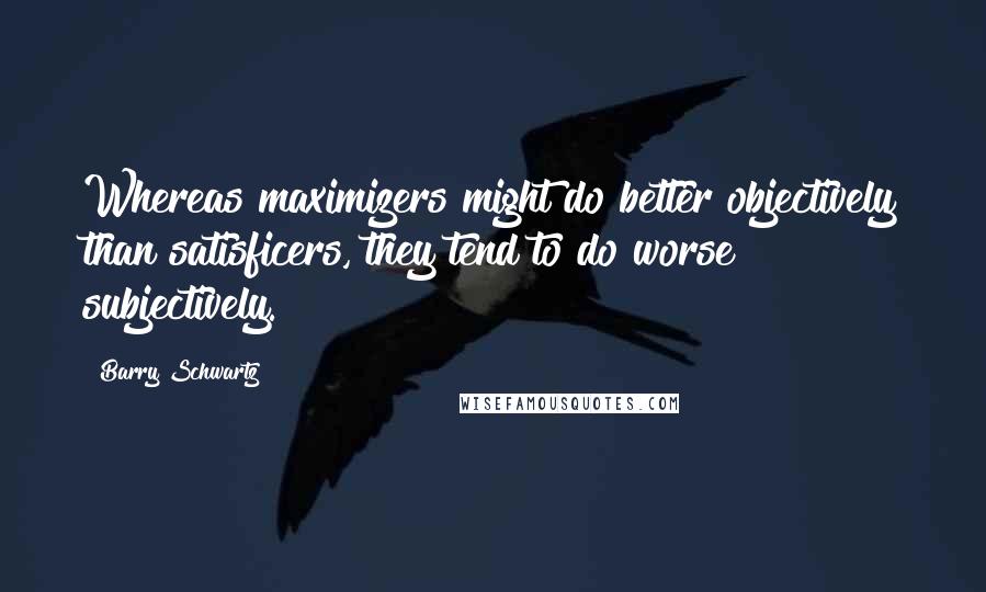 Barry Schwartz Quotes: Whereas maximizers might do better objectively than satisficers, they tend to do worse subjectively.